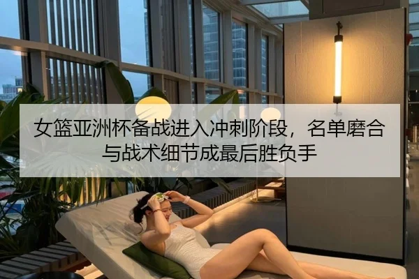女篮亚洲杯备战进入冲刺阶段，名单磨合与战术细节成最后胜负手