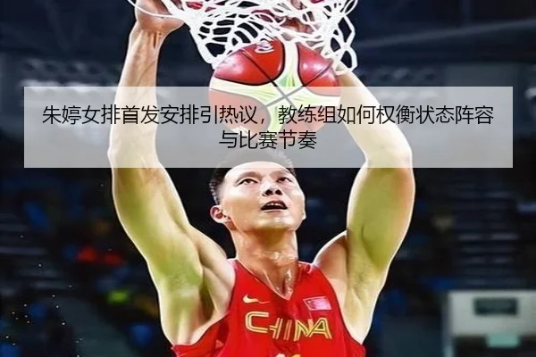 朱婷女排首发安排引热议，教练组如何权衡状态阵容与比赛节奏